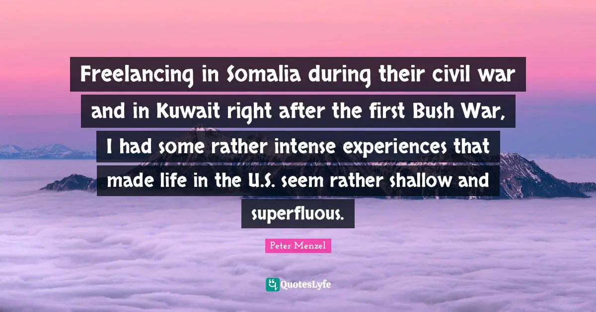 Freelancing in Somalia during their civil war and in Kuwait right after the first Bush War, I had some rather intense experiences that made life in the U.S. seem rather shallow and superfluous.