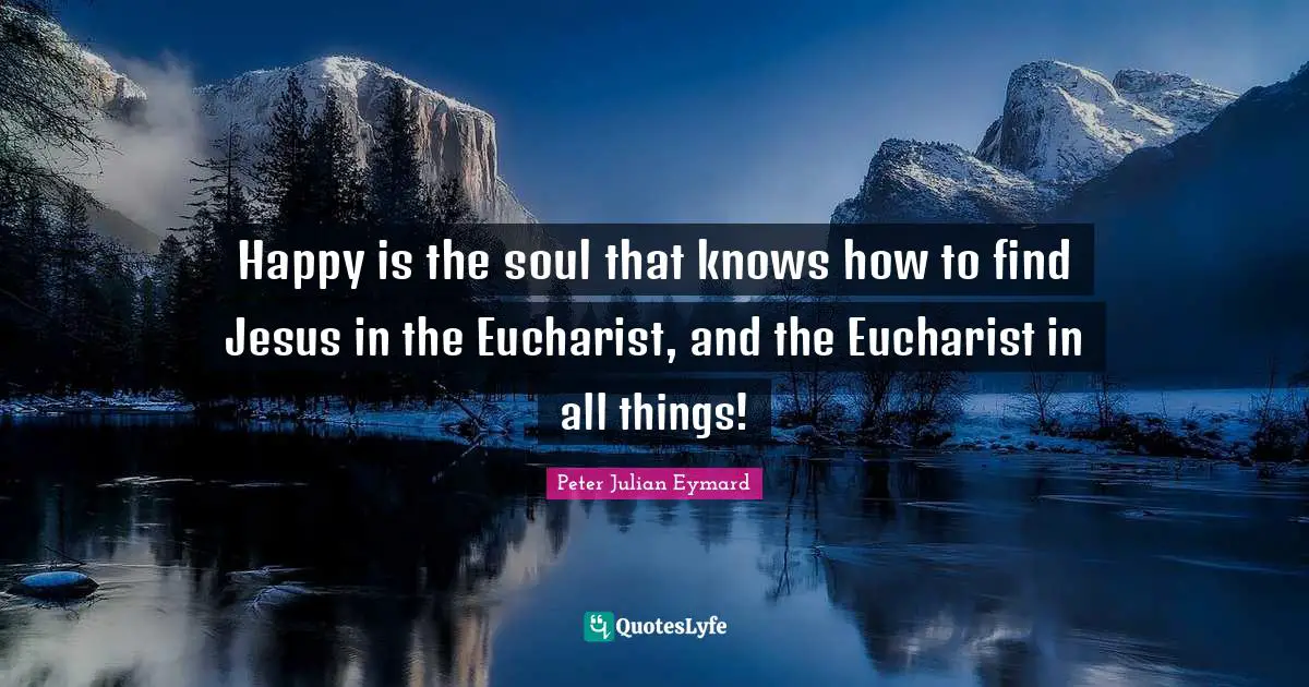 Happy is the soul that knows how to find Jesus in the Eucharist, and the Eucharist in all things!