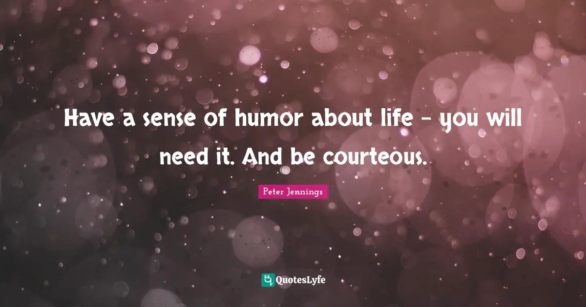 Have a sense of humor about life - you will need it. And be courteous.