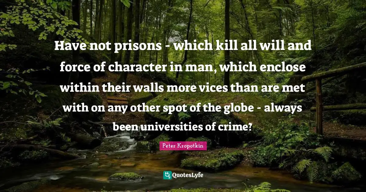 Peter Kropotkin Quotes: "Have not prisons - which kill all will and force of character in man, which enclose within their walls more vices than are met with on any other spot of the globe - always been universities of crime?"