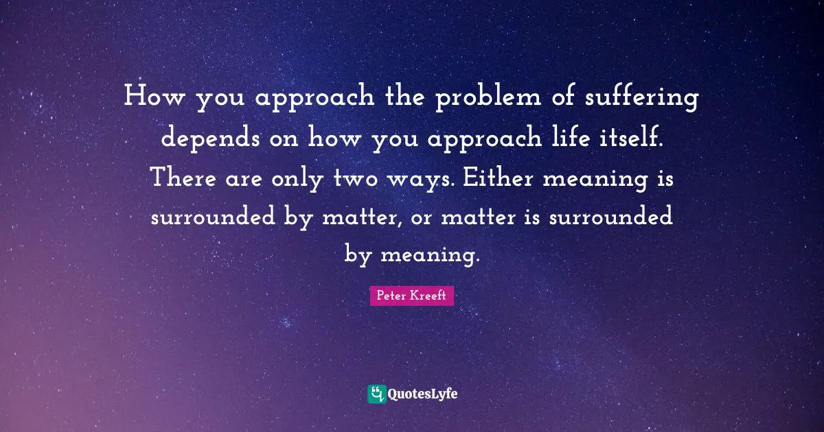 How you approach the problem of suffering depends on how you approach life itself. There are only two ways. Either meaning is surrounded by matter, or matter is surrounded by meaning.