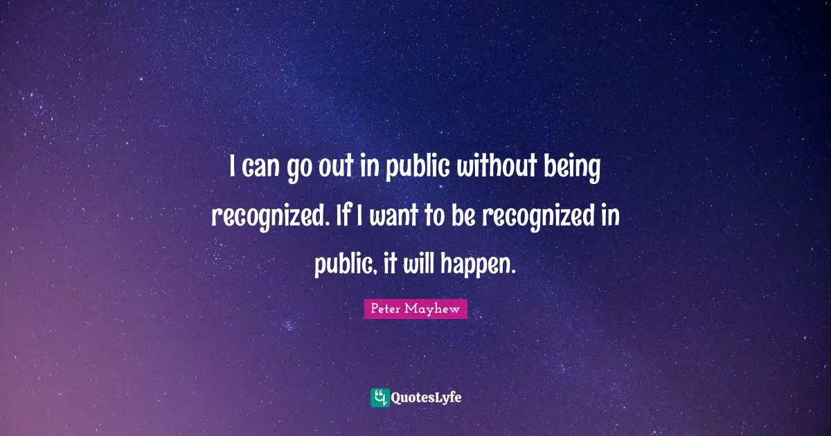 I can go out in public without being recognized. If I want to be recognized in public, it will happen.