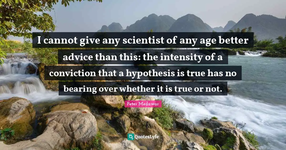 I cannot give any scientist of any age better advice than this: the intensity of a conviction that a hypothesis is true has no bearing over whether it is true or not.