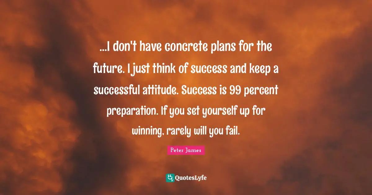 ...I don't have concrete plans for the future. I just think of success and keep a successful attitude. Success is 99 percent preparation. If you set yourself up for winning, rarely will you fail.