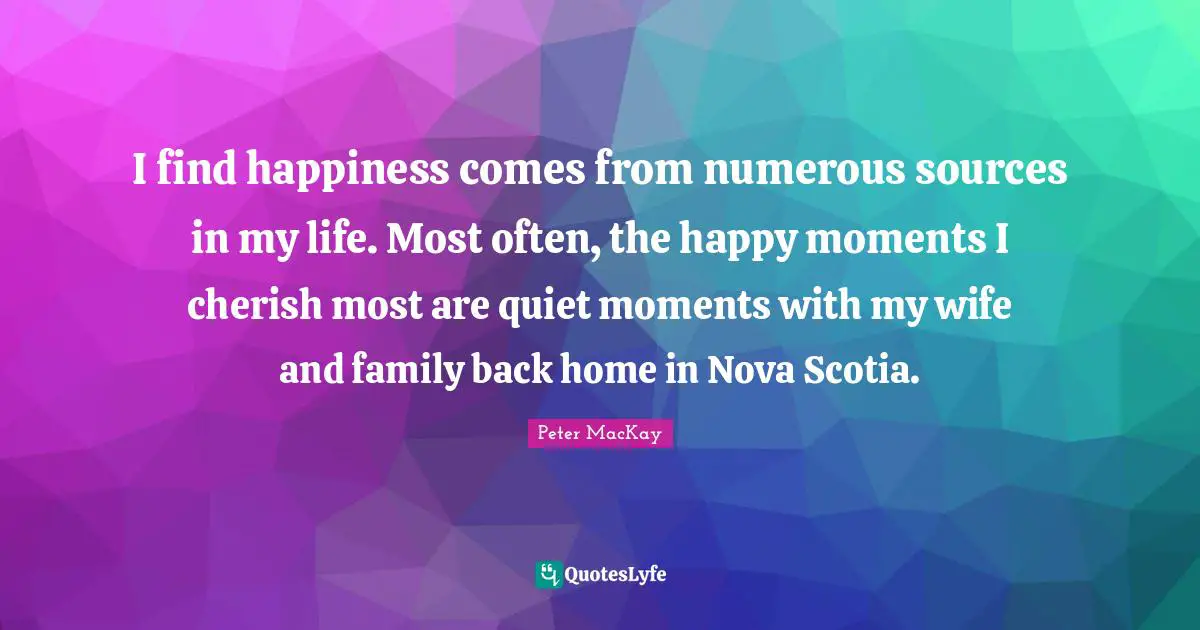 I find happiness comes from numerous sources in my life. Most often, the happy moments I cherish most are quiet moments with my wife and family back home in Nova Scotia.