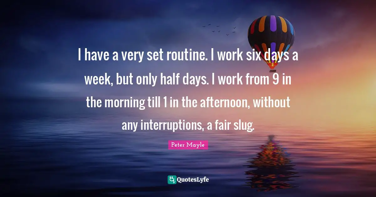 Interruptions Quotes: "I have a very set routine. I work six days a week, but only half days. I work from 9 in the morning till 1 in the afternoon, without any interruptions, a fair slug."