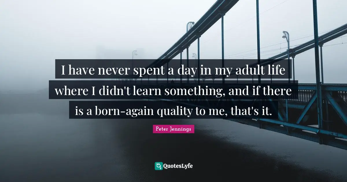I have never spent a day in my adult life where I didn't learn something, and if there is a born-again quality to me, that's it.