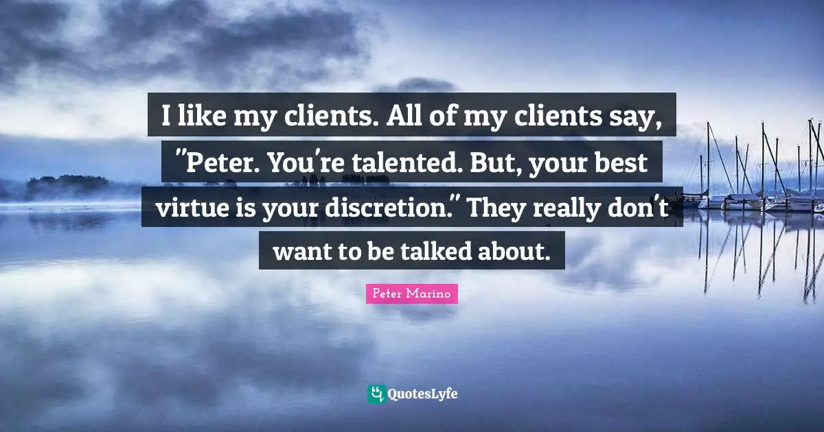 I like my clients. All of my clients say, "Peter. You're talented. But, your best virtue is your discretion." They really don't want to be talked about.