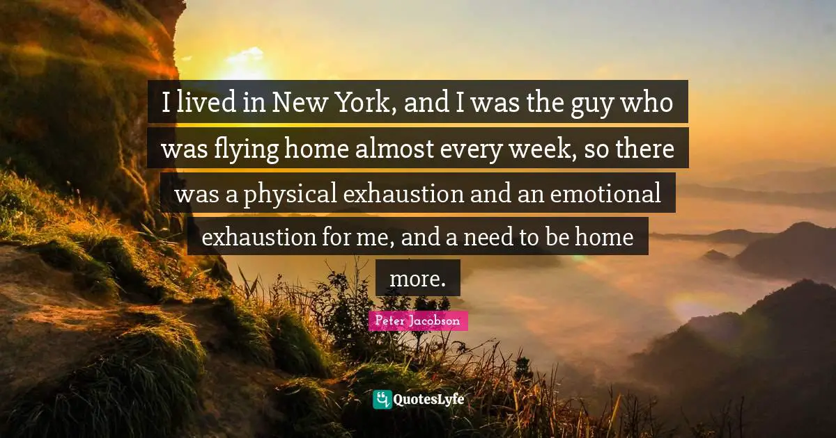 I lived in New York, and I was the guy who was flying home almost every week, so there was a physical exhaustion and an emotional exhaustion for me, and a need to be home more.