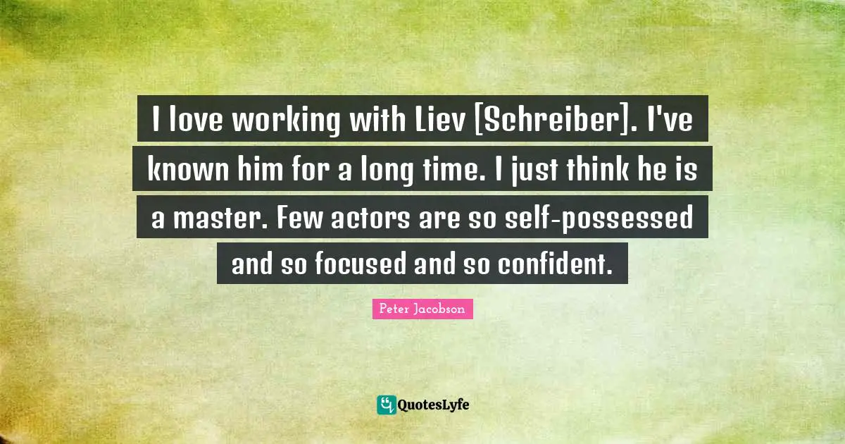 I love working with Liev [Schreiber]. I've known him for a long time. I just think he is a master. Few actors are so self-possessed and so focused and so confident.