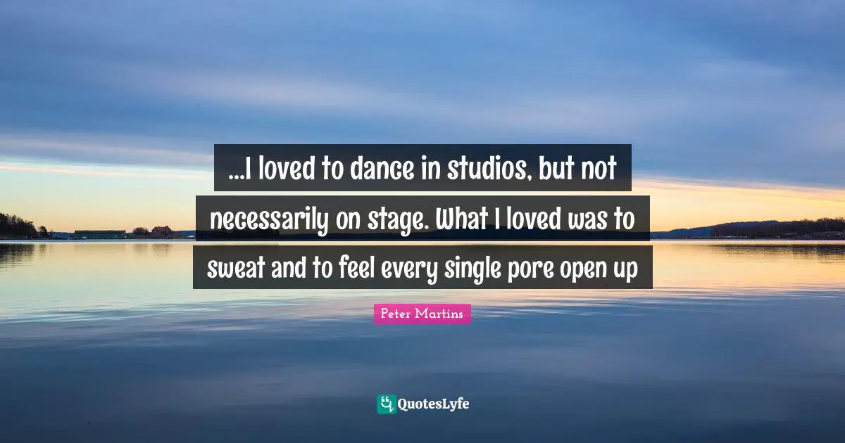 ...I loved to dance in studios, but not necessarily on stage. What I loved was to sweat and to feel every single pore open up