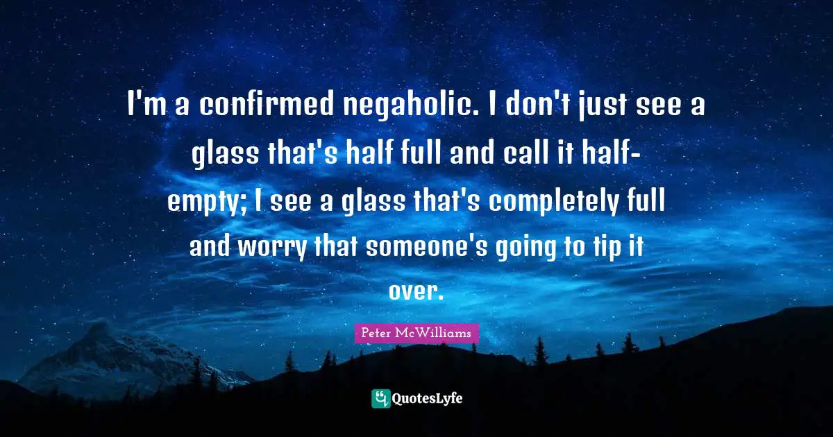 I'm a confirmed negaholic. I don't just see a glass that's half full and call it half-empty; I see a glass that's completely full and worry that someone's going to tip it over.