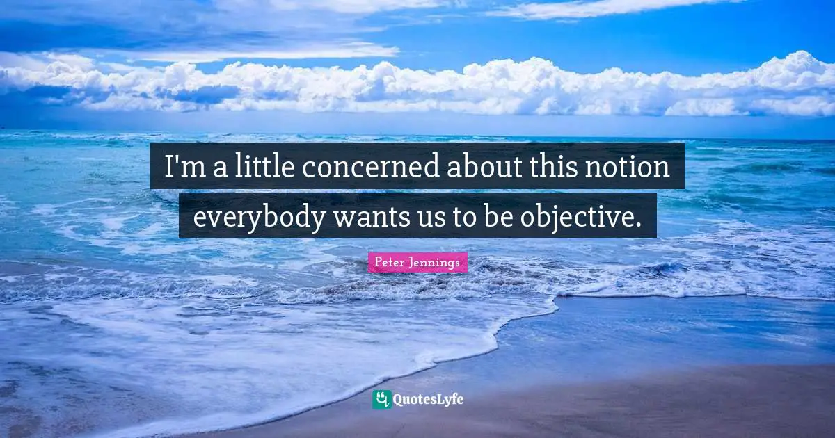 I'm a little concerned about this notion everybody wants us to be objective.