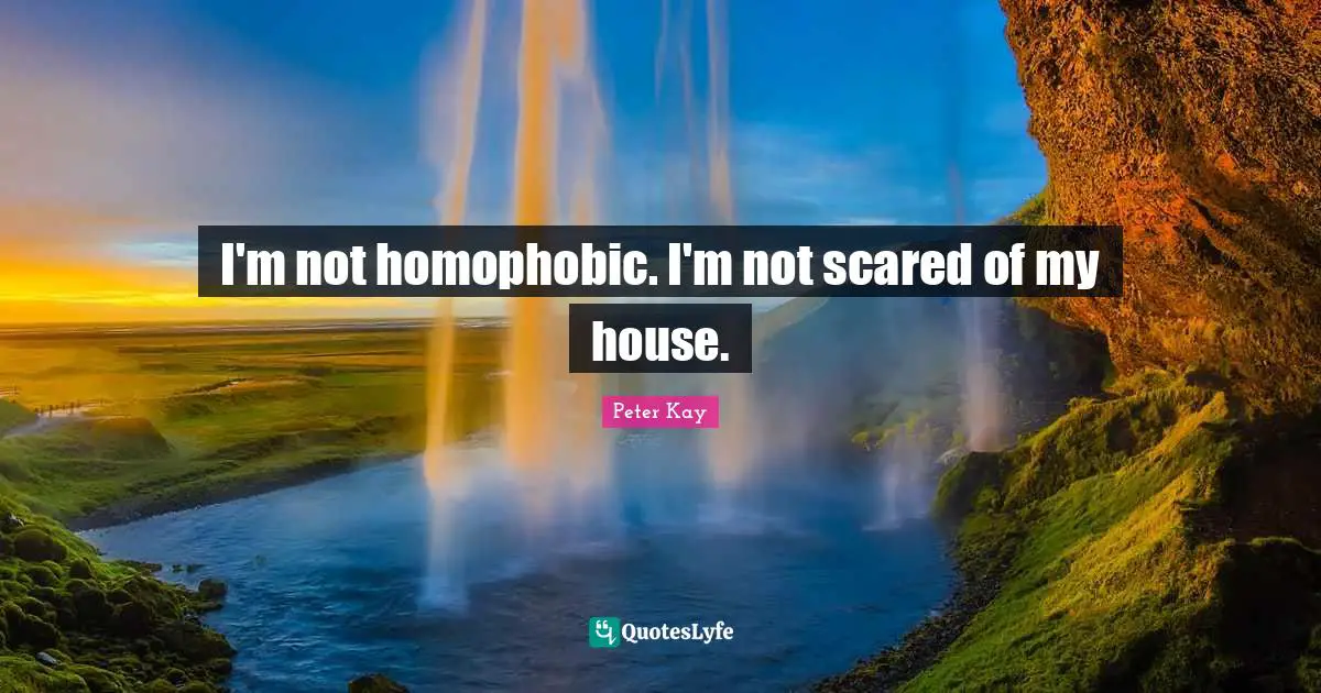 I'm not homophobic. I'm not scared of my house.