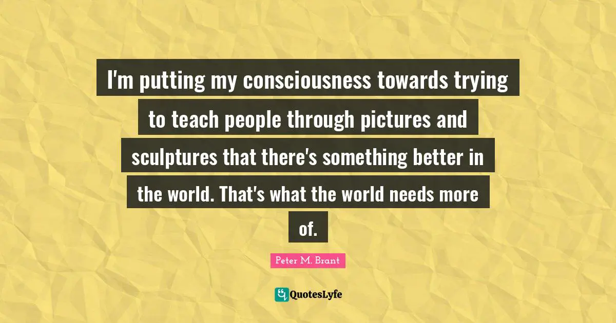 I'm putting my consciousness towards trying to teach people through pictures and sculptures that there's something better in the world. That's what the world needs more of.