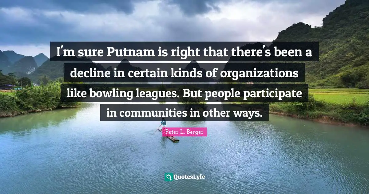 Peter L. Berger Quotes: "I'm sure Putnam is right that there's been a decline in certain kinds of organizations like bowling leagues. But people participate in communities in other ways."