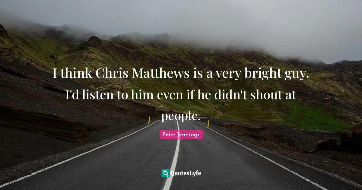 I think Chris Matthews is a very bright guy. I'd listen to him even if he didn't shout at people.