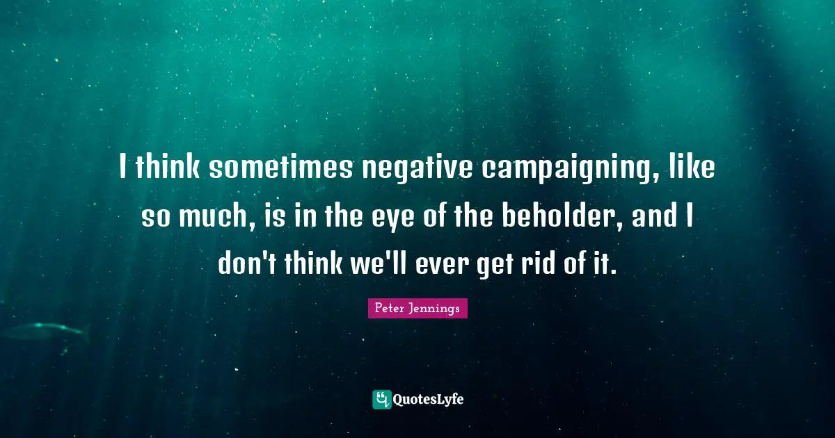I think sometimes negative campaigning, like so much, is in the eye of the beholder, and I don't think we'll ever get rid of it.