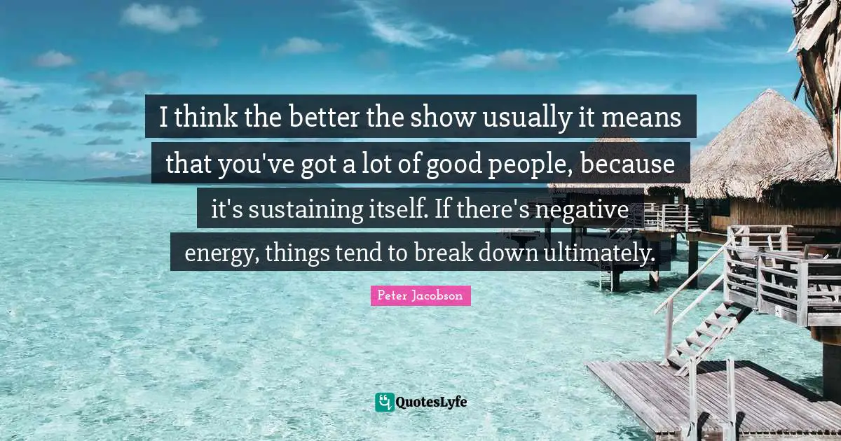 I think the better the show usually it means that you've got a lot of good people, because it's sustaining itself. If there's negative energy, things tend to break down ultimately.