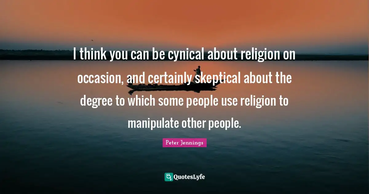 I think you can be cynical about religion on occasion, and certainly skeptical about the degree to which some people use religion to manipulate other people.