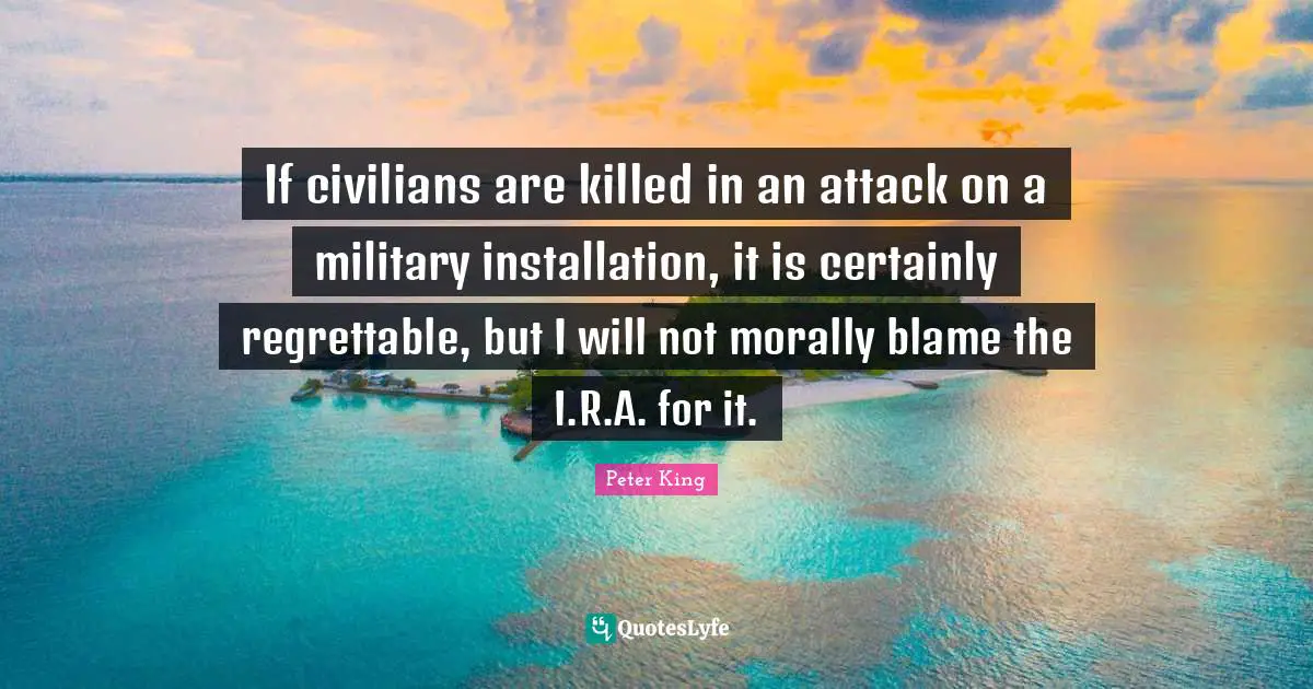 If civilians are killed in an attack on a military installation, it is certainly regrettable, but I will not morally blame the I.R.A. for it.
