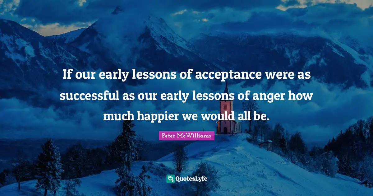 If our early lessons of acceptance were as successful as our early lessons of anger how much happier we would all be.