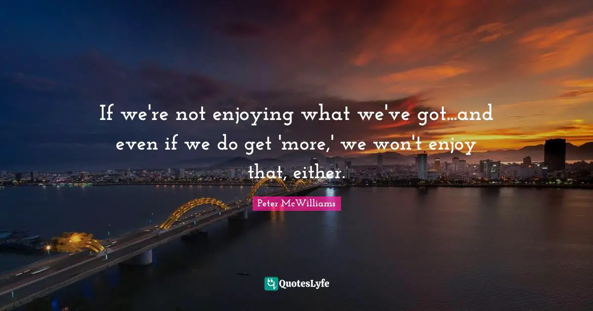 If we're not enjoying what we've got...and even if we do get 'more,' we won't enjoy that, either.