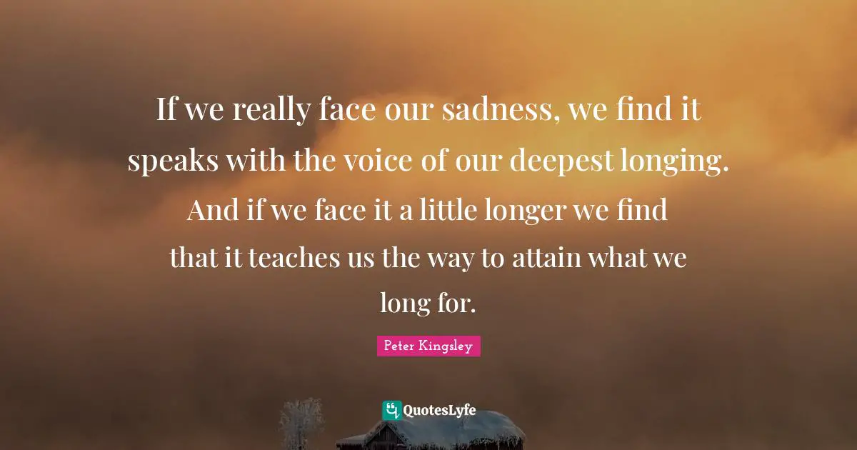 If we really face our sadness, we find it speaks with the voice of our deepest longing. And if we face it a little longer we find that it teaches us the way to attain what we long for.