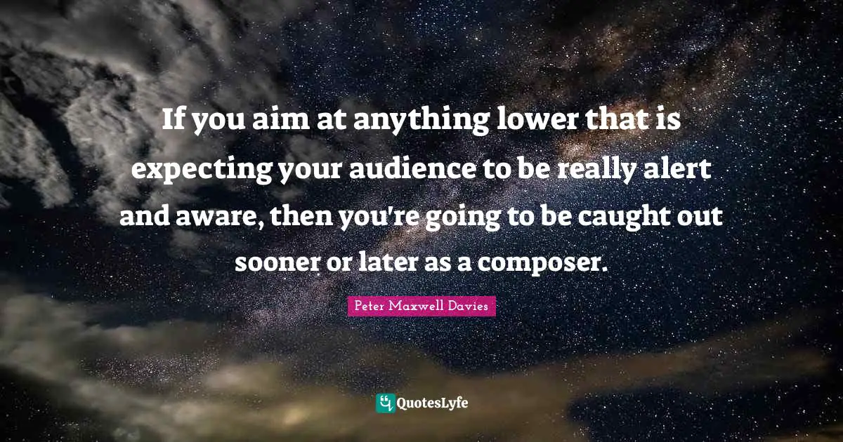 If you aim at anything lower that is expecting your audience to be really alert and aware, then you're going to be caught out sooner or later as a composer.