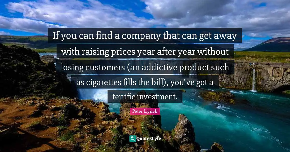 If you can find a company that can get away with raising prices year after year without losing customers (an addictive product such as cigarettes fills the bill), you've got a terrific investment.