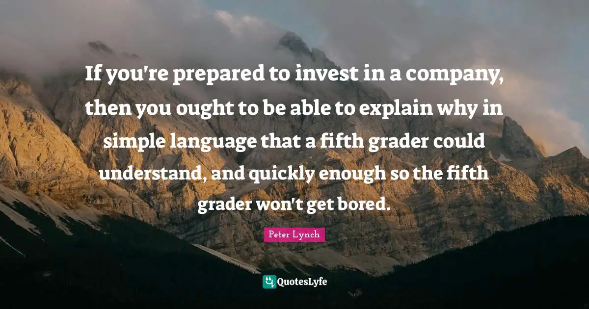 If you're prepared to invest in a company, then you ought to be able to explain why in simple language that a fifth grader could understand, and quickly enough so the fifth grader won't get bored.