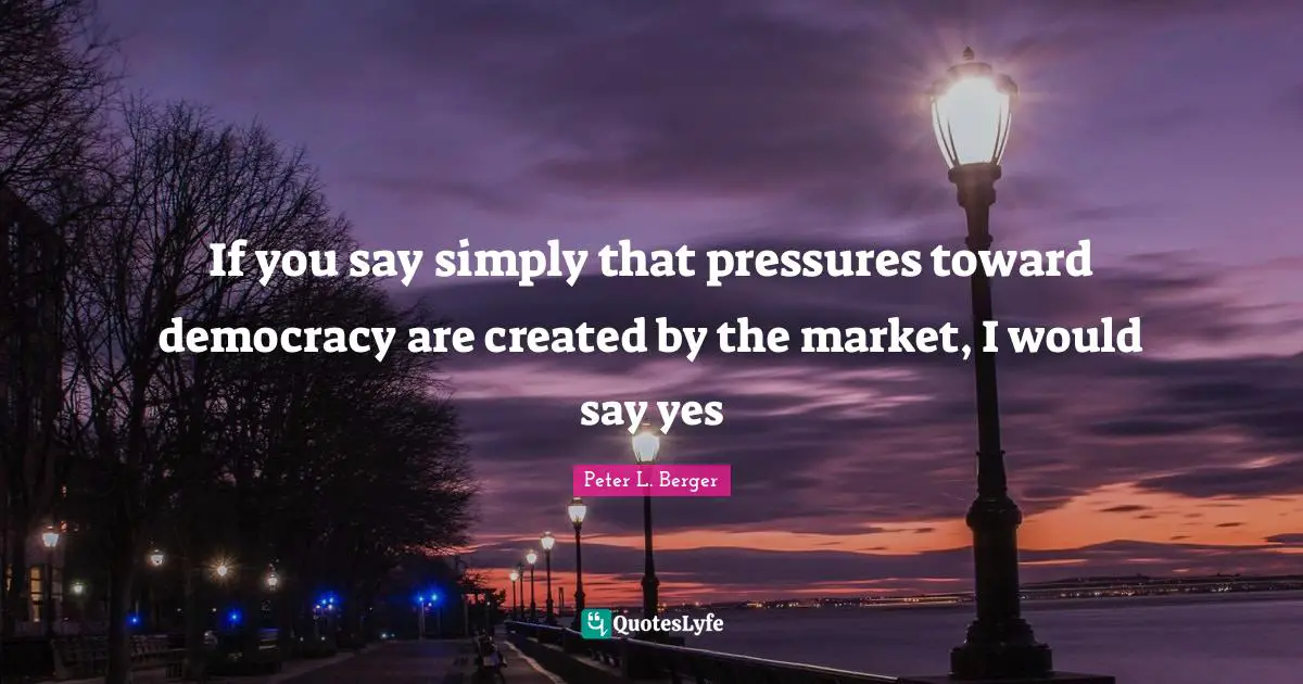 If you say simply that pressures toward democracy are created by the market, I would say yes
