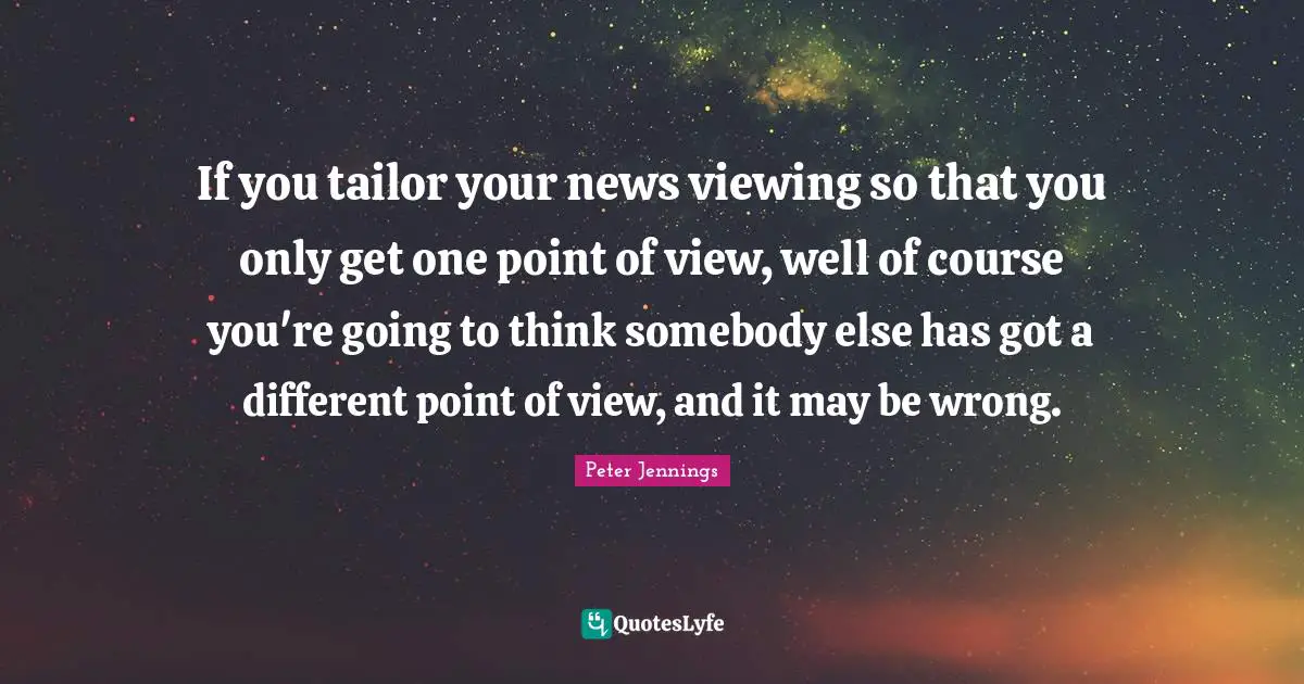 If you tailor your news viewing so that you only get one point of view, well of course you're going to think somebody else has got a different point of view, and it may be wrong.