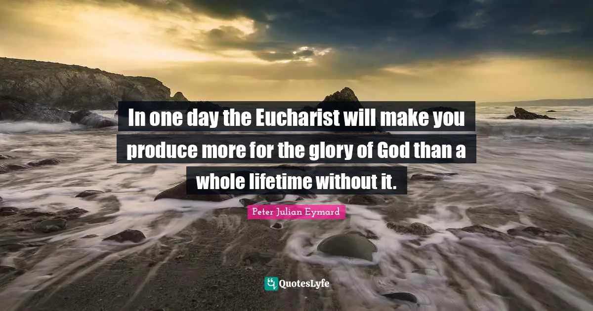 In one day the Eucharist will make you produce more for the glory of God than a whole lifetime without it.