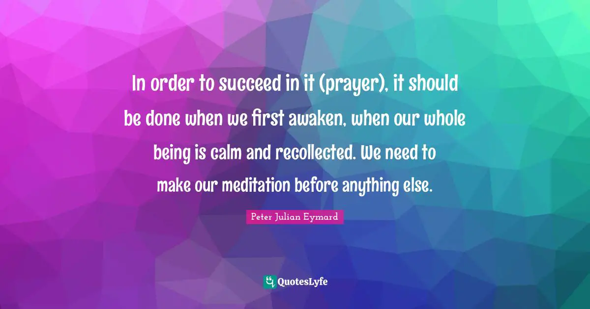In order to succeed in it (prayer), it should be done when we first awaken, when our whole being is calm and recollected. We need to make our meditation before anything else.