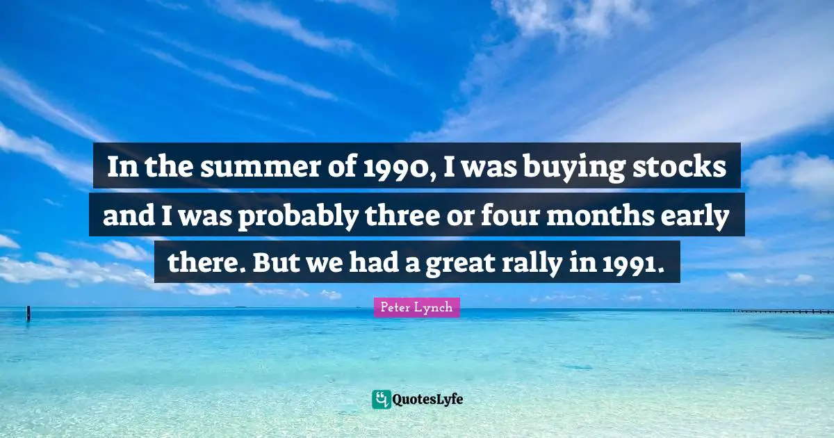 In the summer of 1990, I was buying stocks and I was probably three or four months early there. But we had a great rally in 1991.