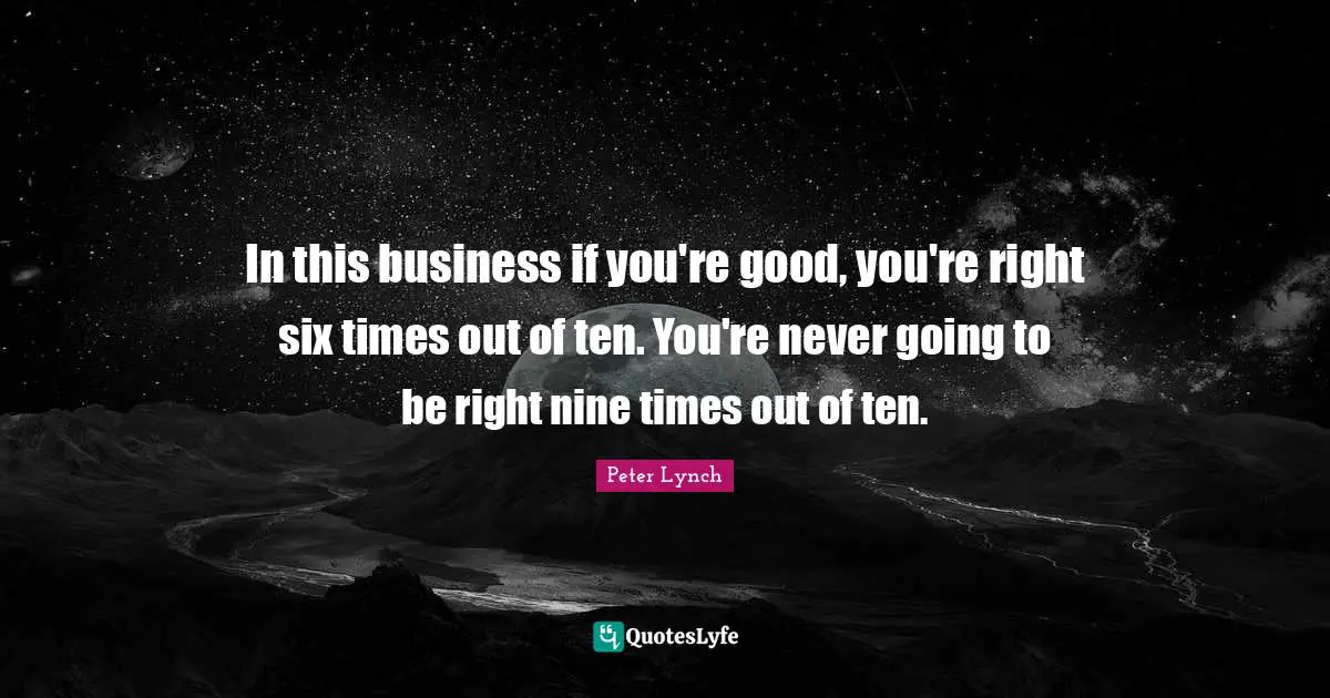 In this business if you're good, you're right six times out of ten. You're never going to be right nine times out of ten.
