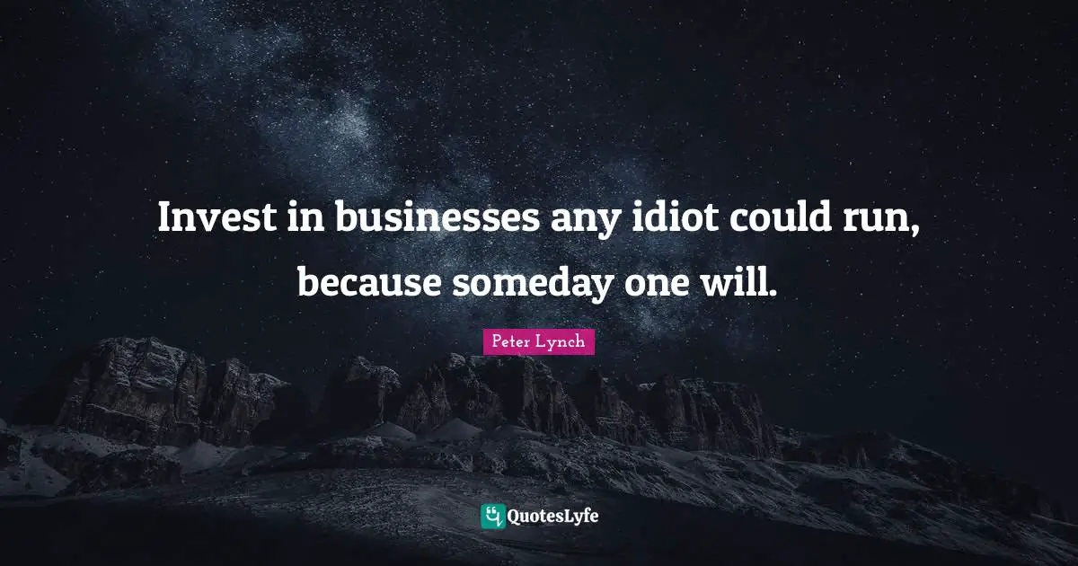 Invest in businesses any idiot could run, because someday one will.