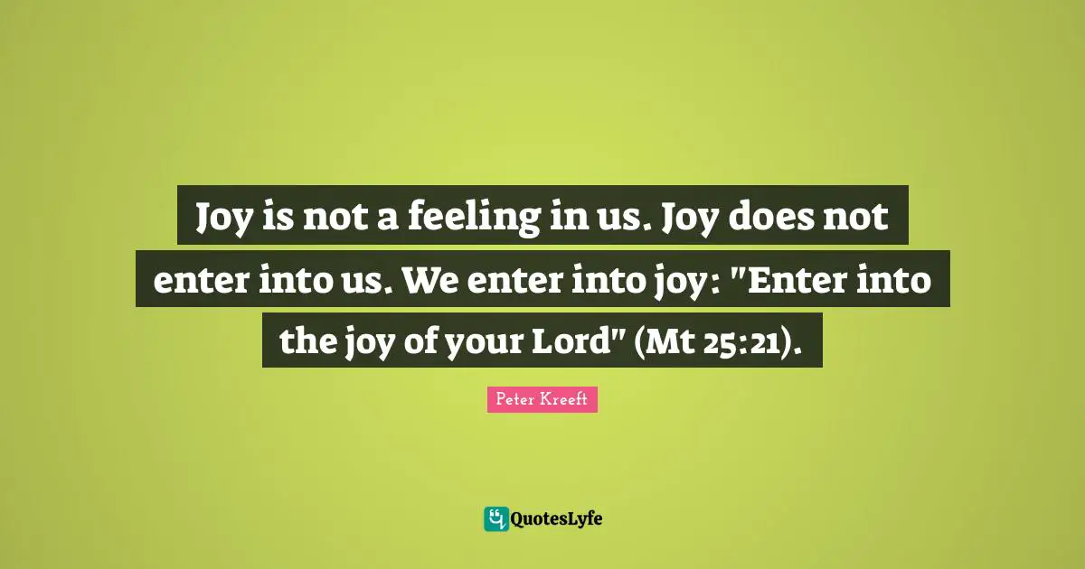 Joy is not a feeling in us. Joy does not enter into us. We enter into joy: "Enter into the joy of your Lord" (Mt 25:21).