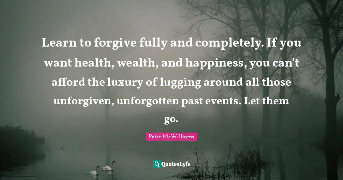Learn to forgive fully and completely. If you want health, wealth, and happiness, you can't afford the luxury of lugging around all those unforgiven, unforgotten past events. Let them go.
