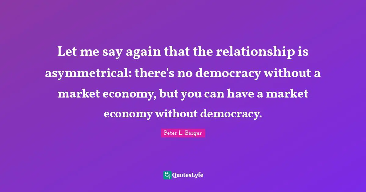 Peter L. Berger Quotes: "Let me say again that the relationship is asymmetrical: there's no democracy without a market economy, but you can have a market economy without democracy."