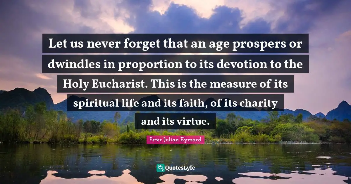 Let us never forget that an age prospers or dwindles in proportion to its devotion to the Holy Eucharist. This is the measure of its spiritual life and its faith, of its charity and its virtue.