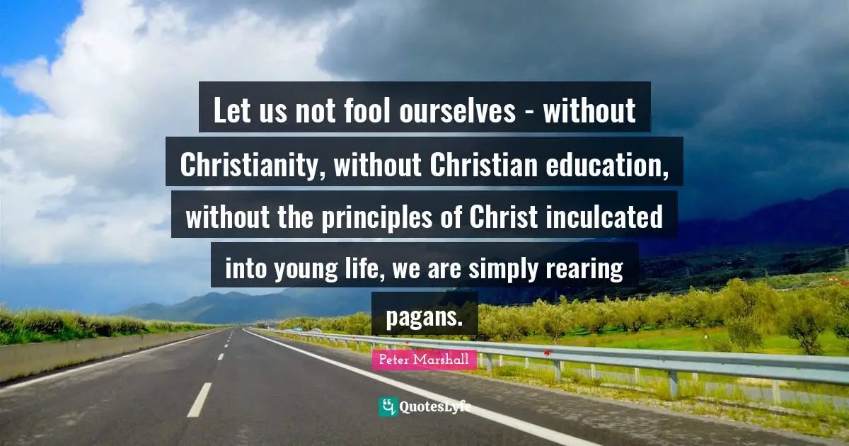 Let us not fool ourselves - without Christianity, without Christian education, without the principles of Christ inculcated into young life, we are simply rearing pagans.