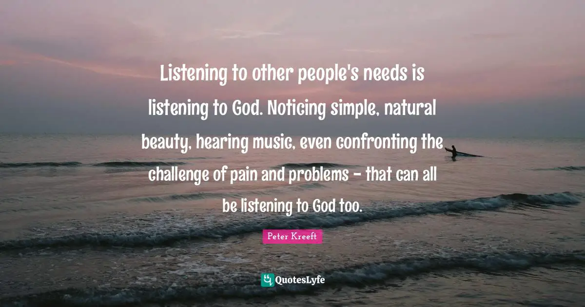 Listening to other people's needs is listening to God. Noticing simple, natural beauty, hearing music, even confronting the challenge of pain and problems - that can all be listening to God too.