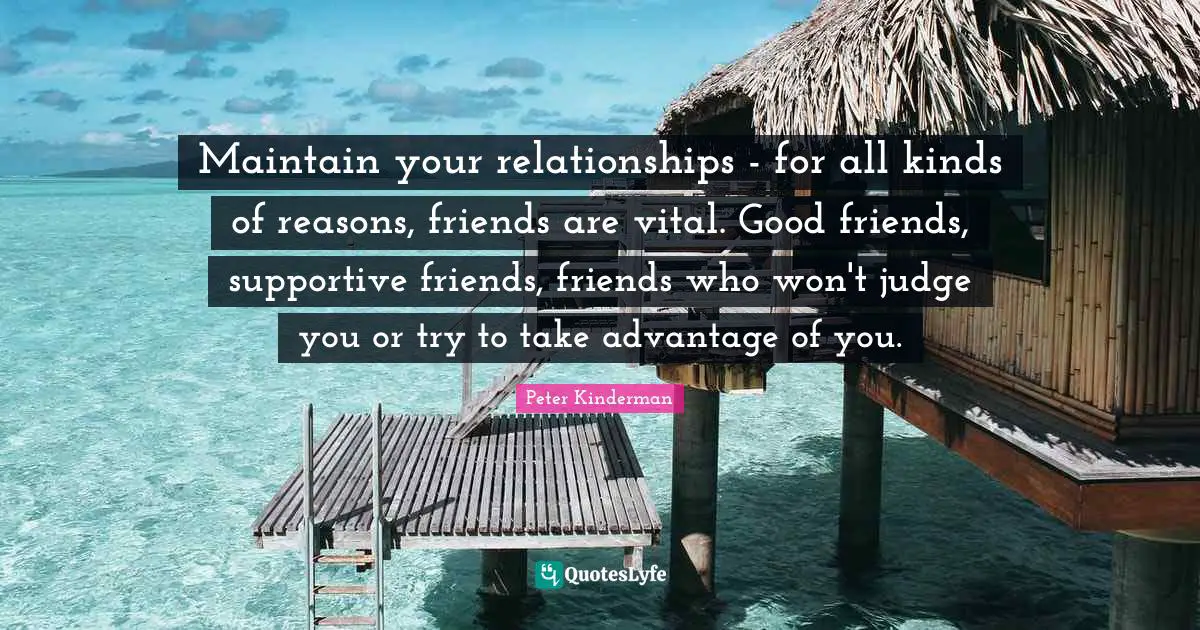 Maintain your relationships - for all kinds of reasons, friends are vital. Good friends, supportive friends, friends who won't judge you or try to take advantage of you.