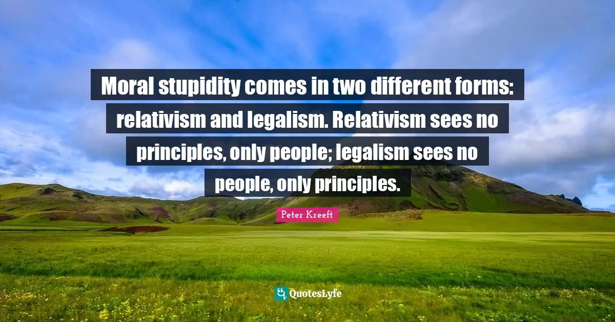 Moral stupidity comes in two different forms: relativism and legalism. Relativism sees no principles, only people; legalism sees no people, only principles.