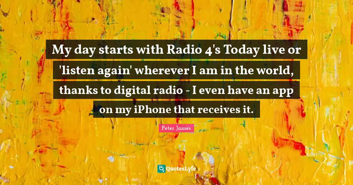 My day starts with Radio 4's Today live or 'listen again' wherever I am in the world, thanks to digital radio - I even have an app on my iPhone that receives it.