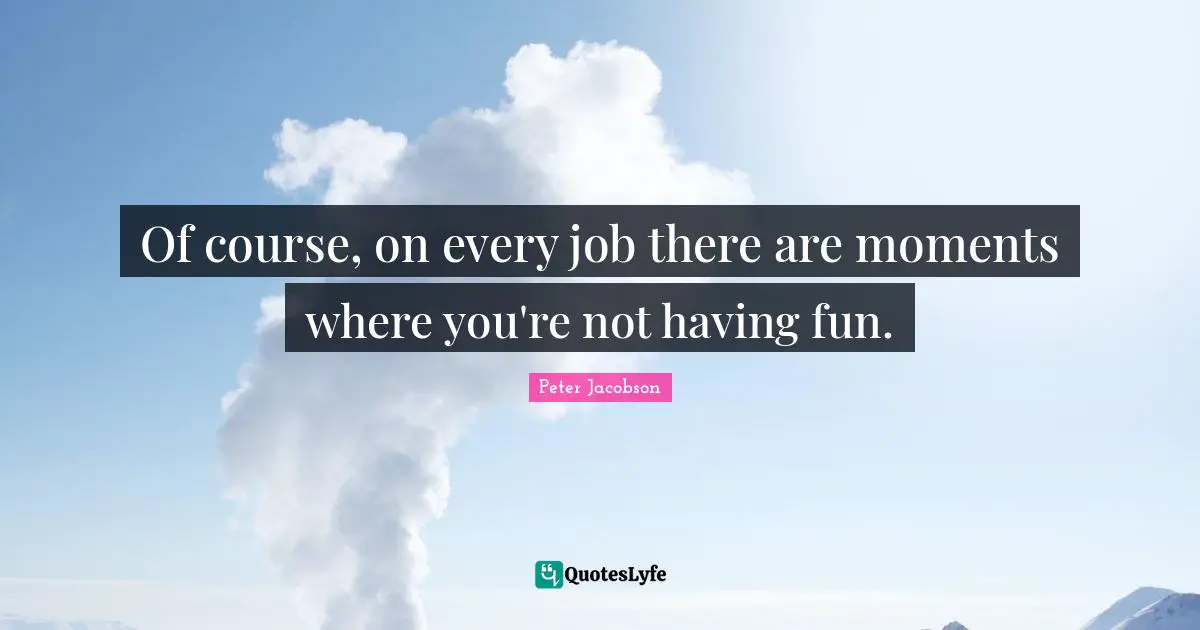 Of course, on every job there are moments where you're not having fun.