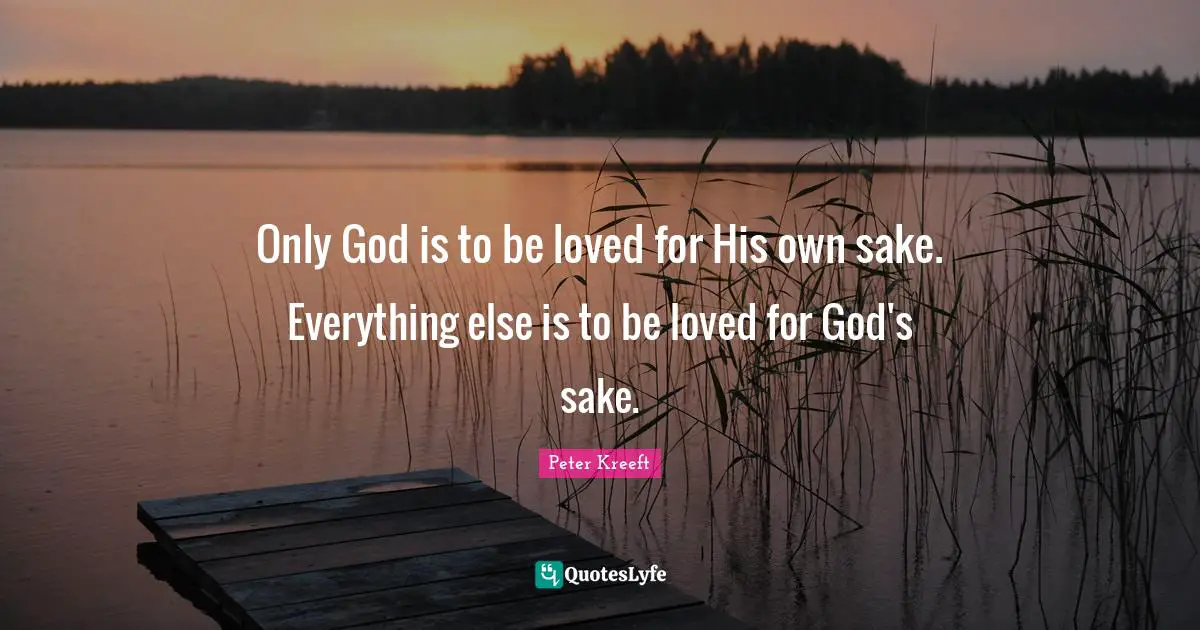 Only God is to be loved for His own sake. Everything else is to be loved for God's sake.