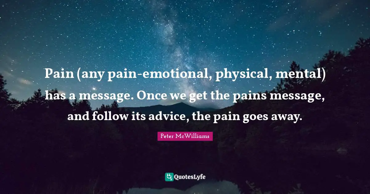 Pain (any pain-emotional, physical, mental) has a message. Once we get the pains message, and follow its advice, the pain goes away.